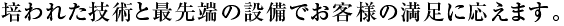 培われた技術と最先端の設備でお客様の満足に応えます。